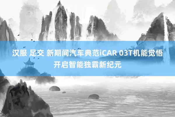 汉服 足交 新期间汽车典范iCAR 03T机能觉悟开启智能独霸新纪元