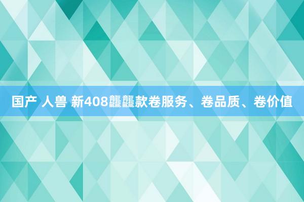 国产 人兽 新408龘龘款卷服务、卷品质、卷价值