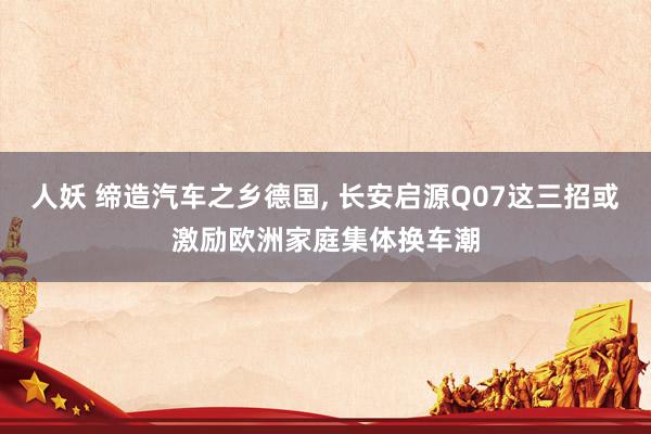 人妖 缔造汽车之乡德国， 长安启源Q07这三招或激励欧洲家庭集体换车潮