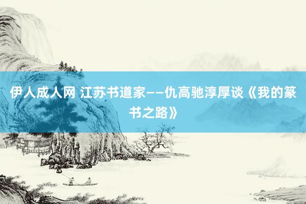 伊人成人网 江苏书道家——仇高驰淳厚谈《我的篆书之路》