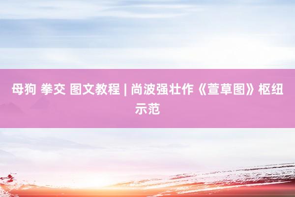 母狗 拳交 图文教程 | 尚波强壮作《萱草图》枢纽示范