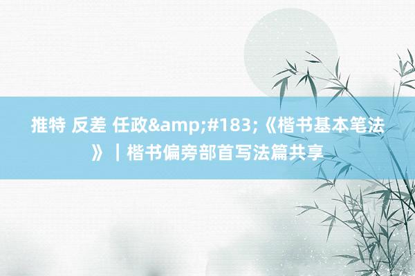 推特 反差 任政&#183;《楷书基本笔法》｜楷书偏旁部首写法篇共享