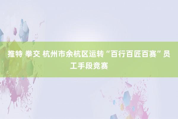 推特 拳交 杭州市余杭区运转“百行百匠百赛”员工手段竞赛