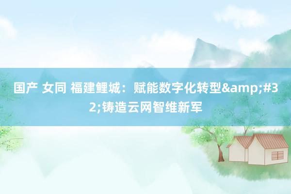 国产 女同 福建鲤城：赋能数字化转型&#32;铸造云网智维新军