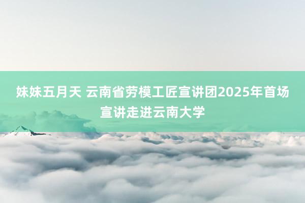 妹妹五月天 云南省劳模工匠宣讲团2025年首场宣讲走进云南大学