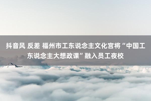 抖音风 反差 福州市工东说念主文化宫将“中国工东说念主大想政课”融入员工夜校