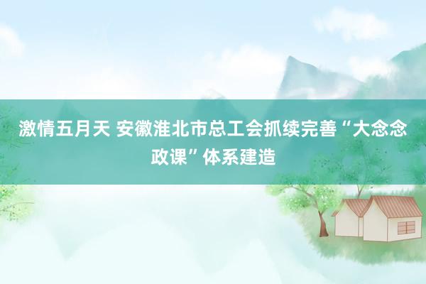 激情五月天 安徽淮北市总工会抓续完善“大念念政课”体系建造