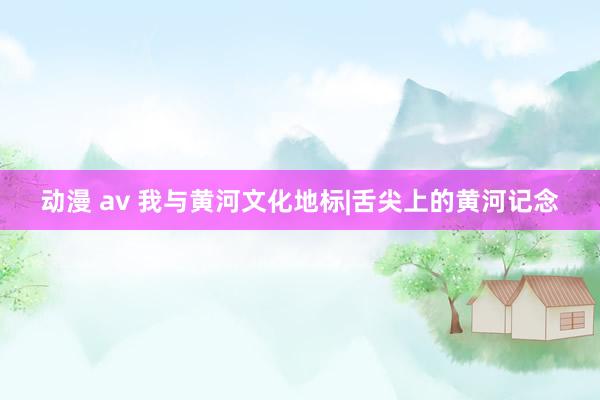 动漫 av 我与黄河文化地标|舌尖上的黄河记念