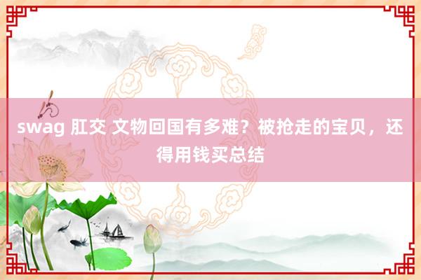 swag 肛交 文物回国有多难？被抢走的宝贝，还得用钱买总结