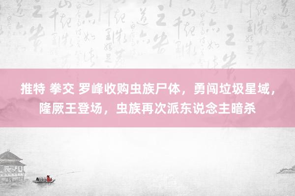 推特 拳交 罗峰收购虫族尸体，勇闯垃圾星域，隆厥王登场，虫族再次派东说念主暗杀