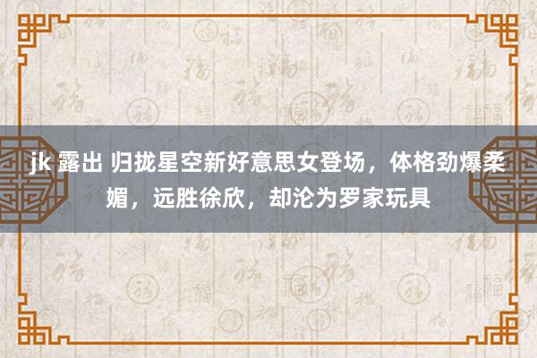jk 露出 归拢星空新好意思女登场，体格劲爆柔媚，远胜徐欣，却沦为罗家玩具