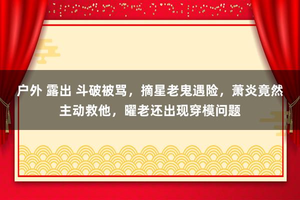 户外 露出 斗破被骂，摘星老鬼遇险，萧炎竟然主动救他，曜老还出现穿模问题