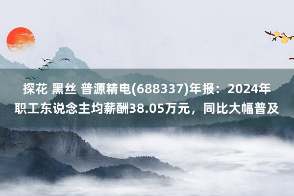 探花 黑丝 普源精电(688337)年报：2024年职工东说念主均薪酬38.05万元，同比大幅普及