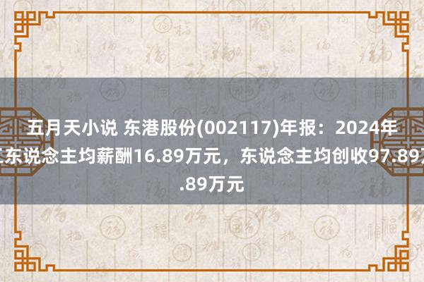 五月天小说 东港股份(002117)年报：2024年职工东说念主均薪酬16.89万元，东说念主均创收97.89万元
