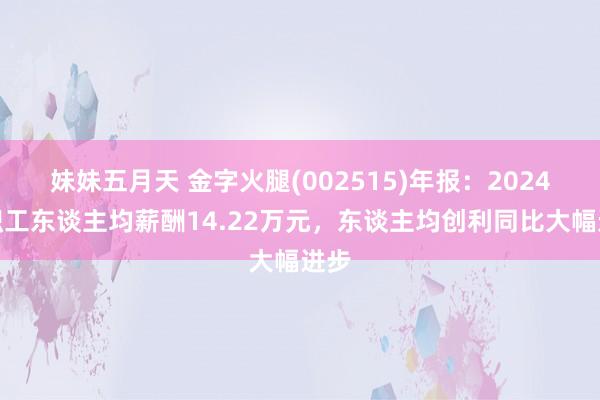 妹妹五月天 金字火腿(002515)年报：2024年职工东谈主均薪酬14.22万元，东谈主均创利同比大幅进步