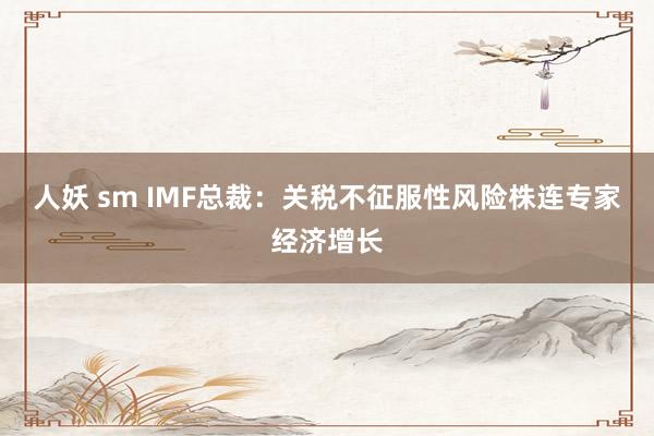 人妖 sm IMF总裁：关税不征服性风险株连专家经济增长