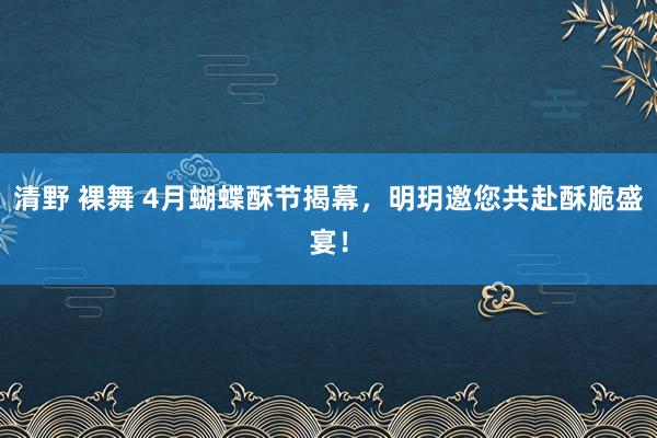 清野 裸舞 4月蝴蝶酥节揭幕，明玥邀您共赴酥脆盛宴！