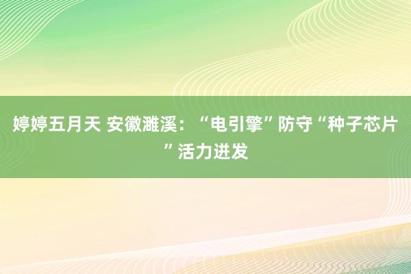 婷婷五月天 安徽濉溪：“电引擎”防守“种子芯片”活力迸发