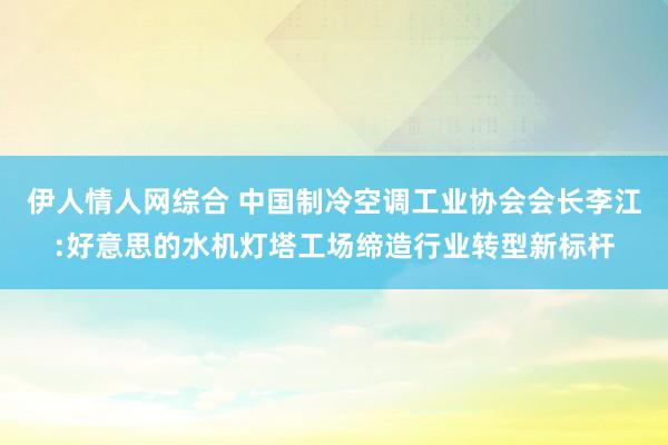 伊人情人网综合 中国制冷空调工业协会会长李江:好意思的水机灯塔工场缔造行业转型新标杆