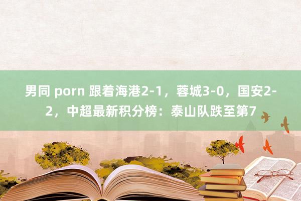 男同 porn 跟着海港2-1，蓉城3-0，国安2-2，中超最新积分榜：泰山队跌至第7