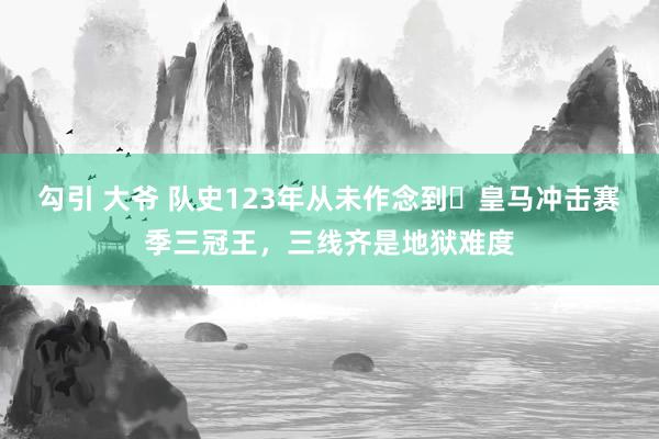 勾引 大爷 队史123年从未作念到❗皇马冲击赛季三冠王，三线齐是地狱难度