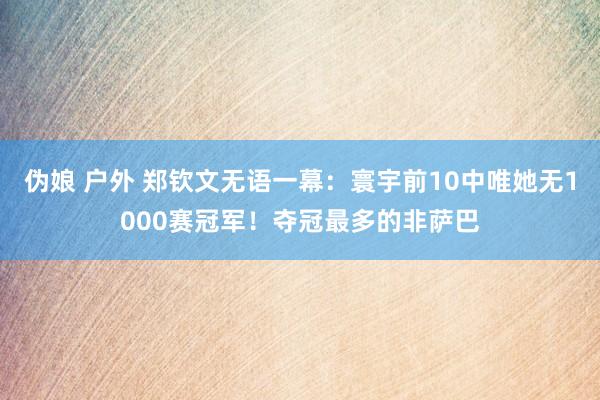 伪娘 户外 郑钦文无语一幕：寰宇前10中唯她无1000赛冠军！夺冠最多的非萨巴