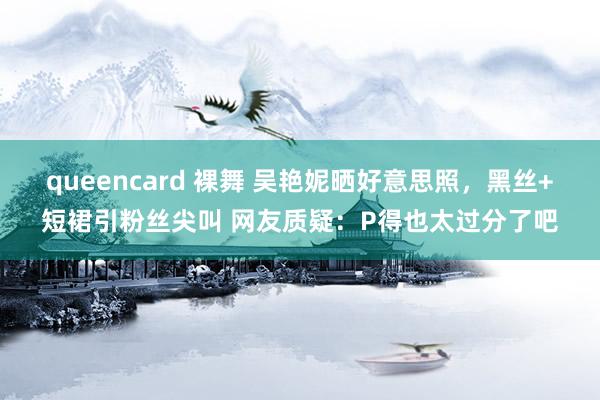 queencard 裸舞 吴艳妮晒好意思照，黑丝+短裙引粉丝尖叫 网友质疑：P得也太过分了吧