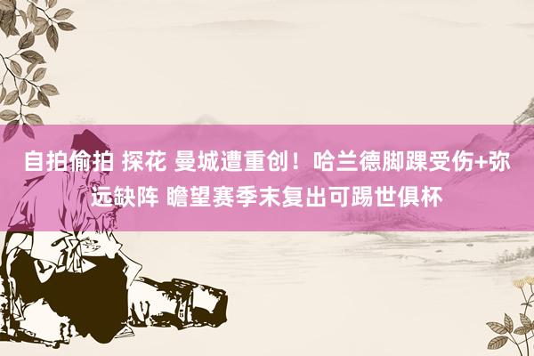 自拍偷拍 探花 曼城遭重创！哈兰德脚踝受伤+弥远缺阵 瞻望赛季末复出可踢世俱杯