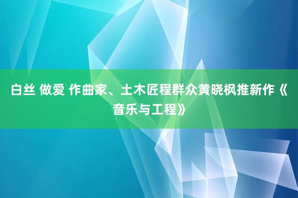 白丝 做爱 作曲家、土木匠程群众黄晓枫推新作《音乐与工程》