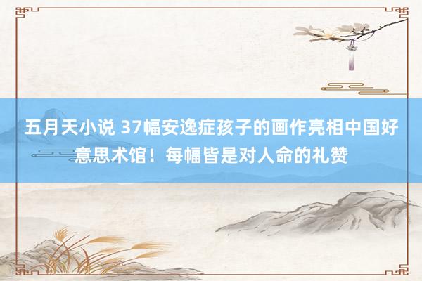 五月天小说 37幅安逸症孩子的画作亮相中国好意思术馆！每幅皆是对人命的礼赞