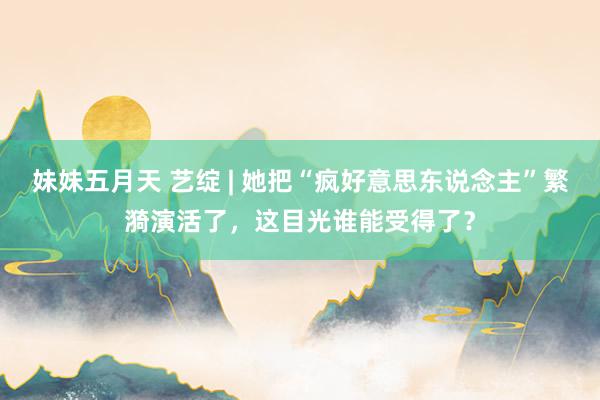 妹妹五月天 艺绽 | 她把“疯好意思东说念主”繁漪演活了，这目光谁能受得了？