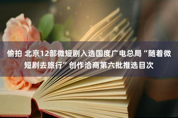 偷拍 北京12部微短剧入选国度广电总局“随着微短剧去旅行”创作洽商第六批推选目次