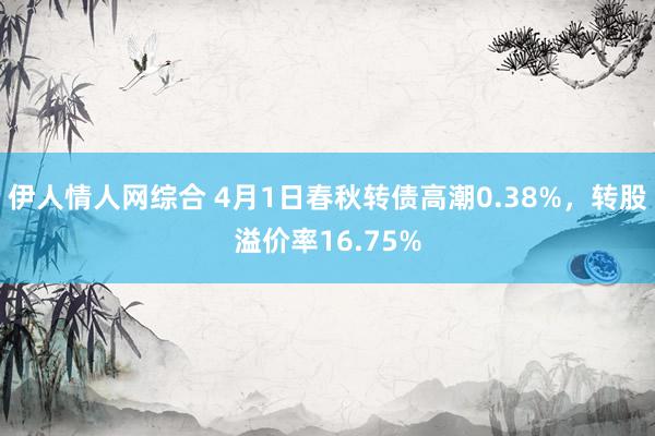 伊人情人网综合 4月1日春秋转债高潮0.38%，转股溢价率16.75%