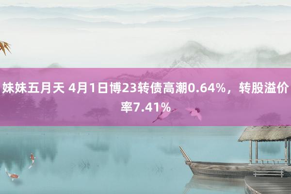 妹妹五月天 4月1日博23转债高潮0.64%，转股溢价率7.41%