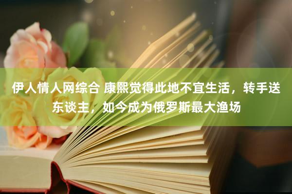 伊人情人网综合 康熙觉得此地不宜生活，转手送东谈主，如今成为俄罗斯最大渔场