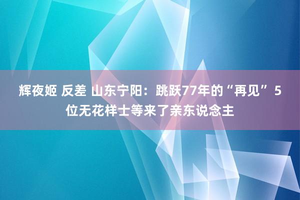 辉夜姬 反差 山东宁阳：跳跃77年的“再见” 5位无花样士等来了亲东说念主