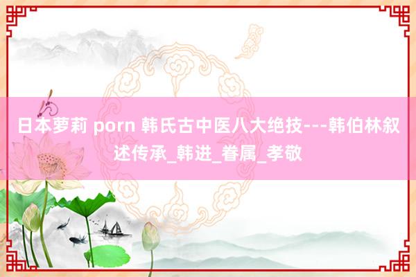日本萝莉 porn 韩氏古中医八大绝技---韩伯林叙述传承_韩进_眷属_孝敬