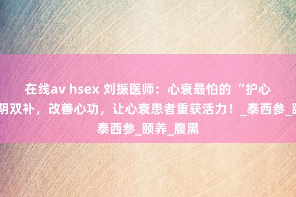 在线av hsex 刘振医师：心衰最怕的 “护心宝”！气阴双补，改善心功，让心衰患者重获活力！_泰西参_颐养_腹黑