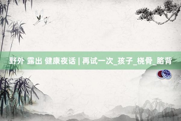 野外 露出 健康夜话 | 再试一次_孩子_桡骨_胳背