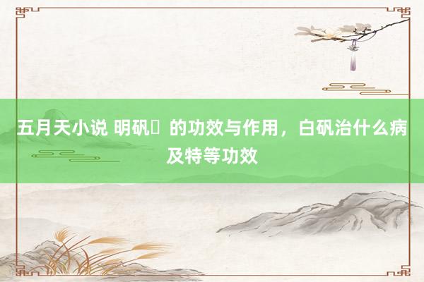 五月天小说 明矾​的功效与作用，白矾治什么病及特等功效