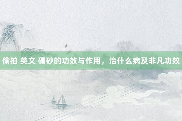 偷拍 英文 硼砂的功效与作用，治什么病及非凡功效