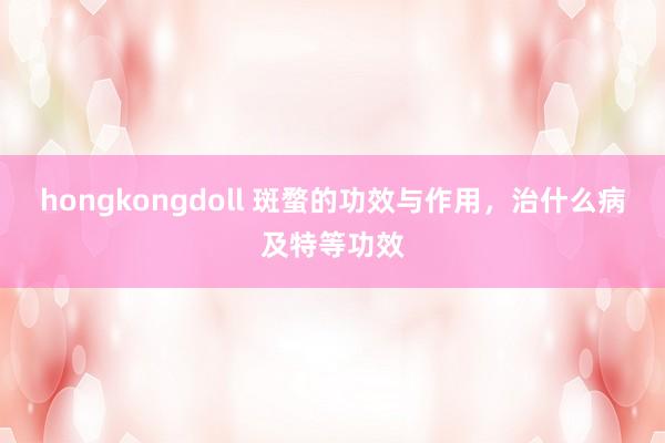hongkongdoll 斑蝥的功效与作用，治什么病及特等功效