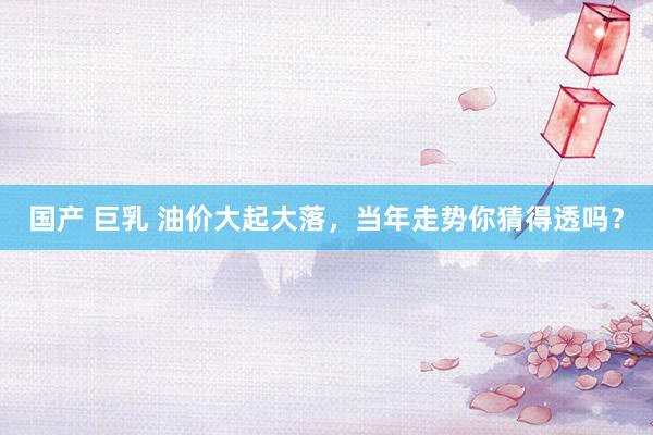 国产 巨乳 油价大起大落，当年走势你猜得透吗？
