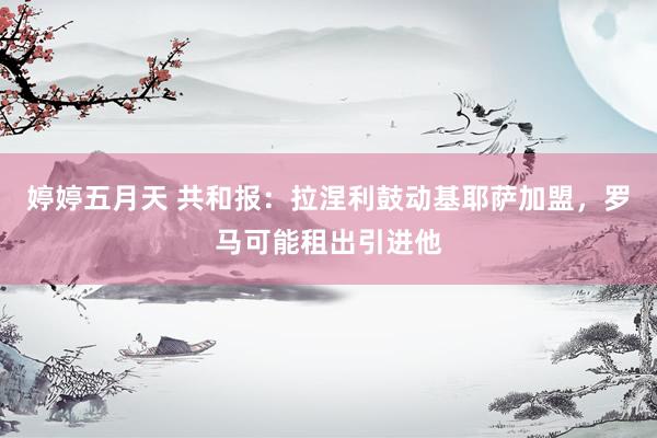 婷婷五月天 共和报：拉涅利鼓动基耶萨加盟，罗马可能租出引进他