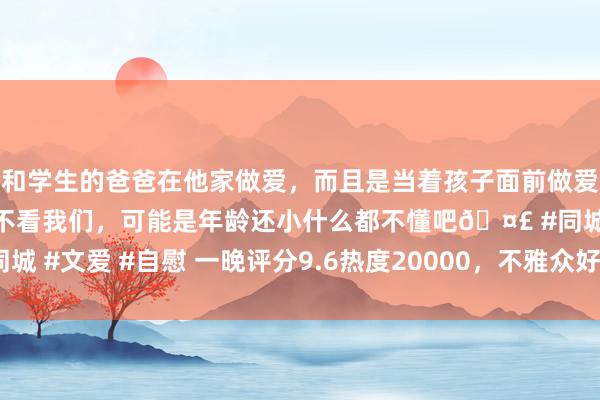 和学生的爸爸在他家做爱，而且是当着孩子面前做爱，太刺激了，孩子完全不看我们，可能是年龄还小什么都不懂吧🤣 #同城 #文爱 #自慰 一晚评分9.6热度20000，不雅众好评如潮，这部剧爆了！