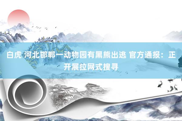 白虎 河北邯郸一动物园有黑熊出逃 官方通报：正开展拉网式搜寻