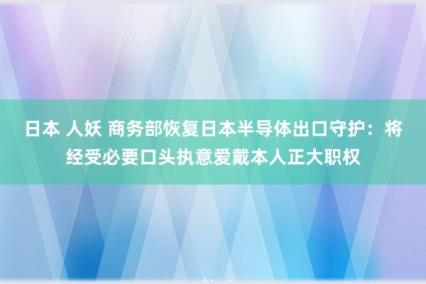 日本 人妖 商务部恢复日本半导体出口守护：将经受必要口头执意爱戴本人正大职权