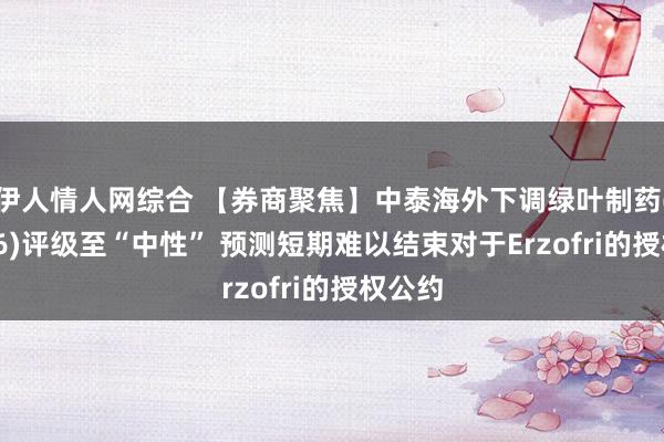 伊人情人网综合 【券商聚焦】中泰海外下调绿叶制药(02186)评级至“中性” 预测短期难以结束对于Erzofri的授权公约