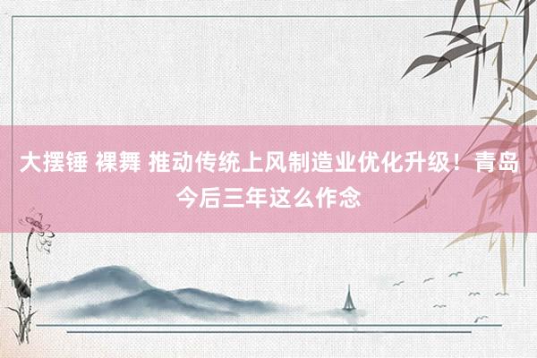 大摆锤 裸舞 推动传统上风制造业优化升级！青岛今后三年这么作念