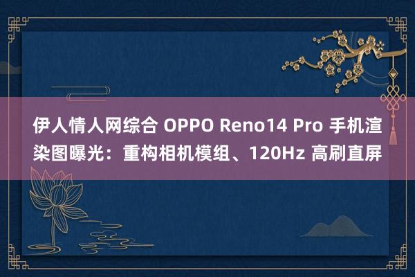 伊人情人网综合 OPPO Reno14 Pro 手机渲染图曝光：重构相机模组、120Hz 高刷直屏